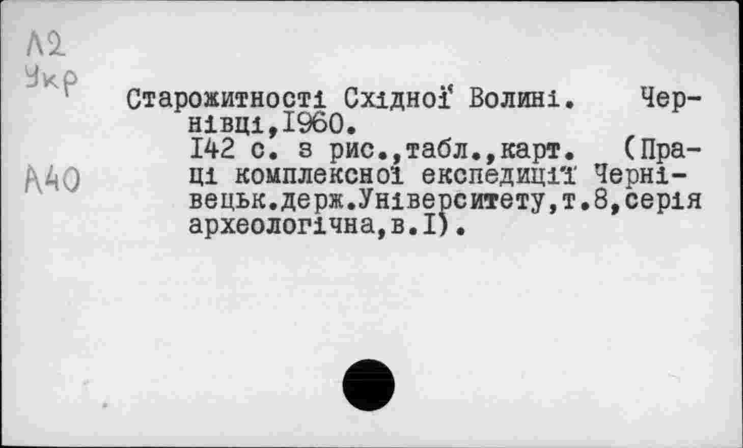 ﻿№
MO
Старожитності Східної* Волині. Чернівці,I960.
142 с. з рис.,табл.,карт. (Праці комплексної експедиції' Черні-вецьк. держуніверситету, т. 8, серія археологічна,в.І).